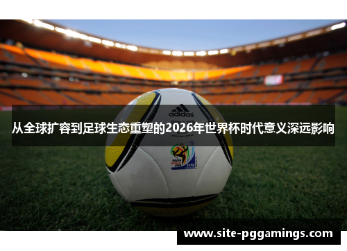 从全球扩容到足球生态重塑的2026年世界杯时代意义深远影响 从全球扩容到足球生态重塑的2026年世界杯时代意义深远影响