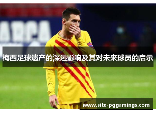 梅西足球遗产的深远影响及其对未来球员的启示