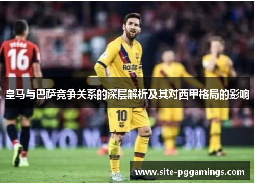皇马与巴萨竞争关系的深层解析及其对西甲格局的影响 皇马与巴萨竞争关系的深层解析及其对西甲格局的影响